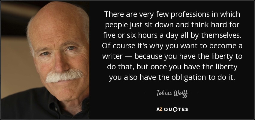 There are very few professions in which people just sit down and think hard for five or six hours a day all by themselves. Of course it's why you want to become a writer — because you have the liberty to do that, but once you have the liberty you also have the obligation to do it. - Tobias Wolff