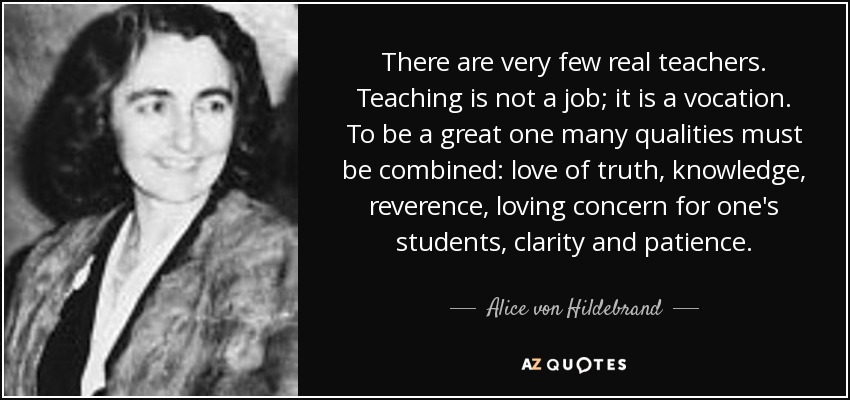 There are very few real teachers. Teaching is not a job; it is a vocation. To be a great one many qualities must be combined: love of truth, knowledge, reverence, loving concern for one's students, clarity and patience. - Alice von Hildebrand