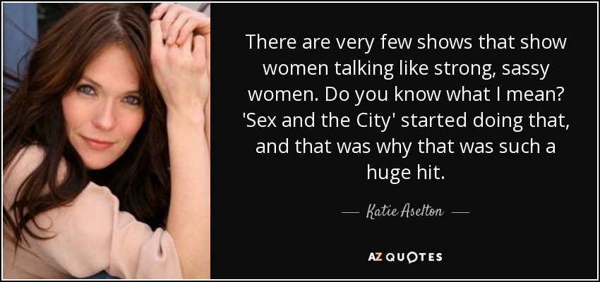 There are very few shows that show women talking like strong, sassy women. Do you know what I mean? 'Sex and the City' started doing that, and that was why that was such a huge hit. - Katie Aselton