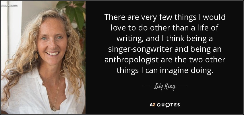 There are very few things I would love to do other than a life of writing, and I think being a singer-songwriter and being an anthropologist are the two other things I can imagine doing. - Lily King