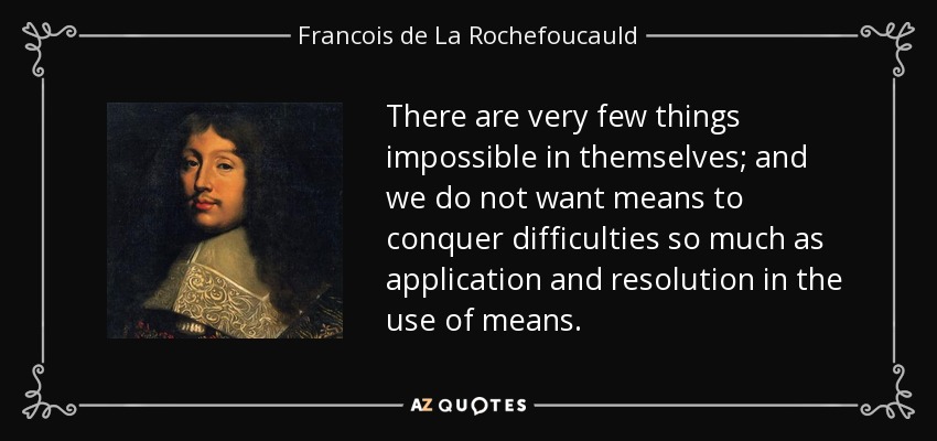 There are very few things impossible in themselves; and we do not want means to conquer difficulties so much as application and resolution in the use of means. - Francois de La Rochefoucauld