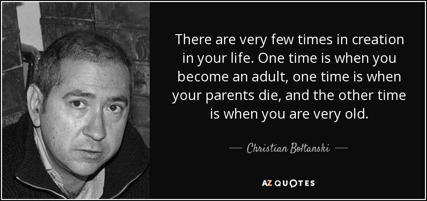 There are very few times in creation in your life. One time is when you become an adult, one time is when your parents die, and the other time is when you are very old. - Christian Boltanski