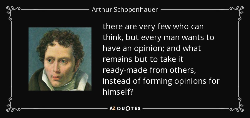 there are very few who can think, but every man wants to have an opinion; and what remains but to take it ready-made from others, instead of forming opinions for himself? - Arthur Schopenhauer