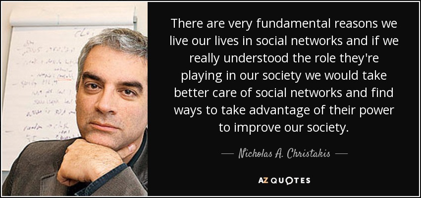 There are very fundamental reasons we live our lives in social networks and if we really understood the role they're playing in our society we would take better care of social networks and find ways to take advantage of their power to improve our society. - Nicholas A. Christakis