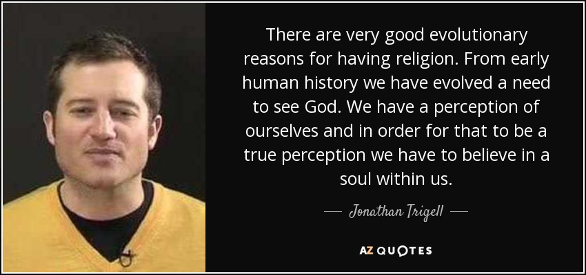 There are very good evolutionary reasons for having religion. From early human history we have evolved a need to see God. We have a perception of ourselves and in order for that to be a true perception we have to believe in a soul within us. - Jonathan Trigell