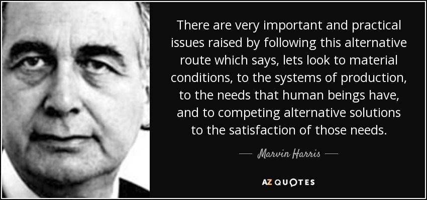There are very important and practical issues raised by following this alternative route which says, lets look to material conditions, to the systems of production, to the needs that human beings have, and to competing alternative solutions to the satisfaction of those needs. - Marvin Harris