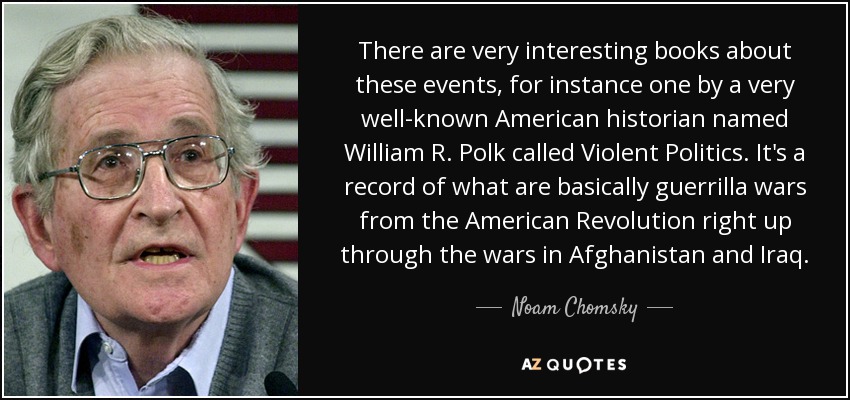 There are very interesting books about these events, for instance one by a very well-known American historian named William R. Polk called Violent Politics. It's a record of what are basically guerrilla wars from the American Revolution right up through the wars in Afghanistan and Iraq. - Noam Chomsky