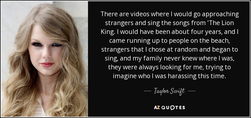 There are videos where I would go approaching strangers and sing the songs from 'The Lion King. I would have been about four years, and I came running up to people on the beach, strangers that I chose at random and began to sing, and my family never knew where I was, they were always looking for me, trying to imagine who I was harassing this time . - Taylor Swift