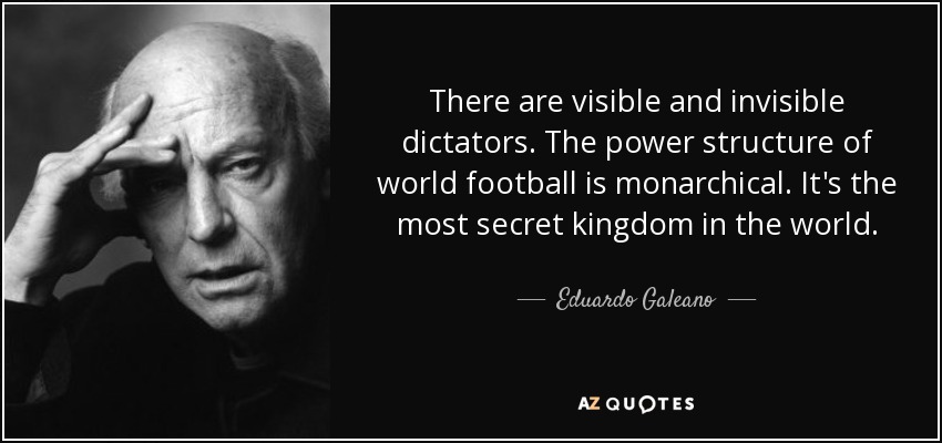 There are visible and invisible dictators. The power structure of world football is monarchical. It's the most secret kingdom in the world. - Eduardo Galeano