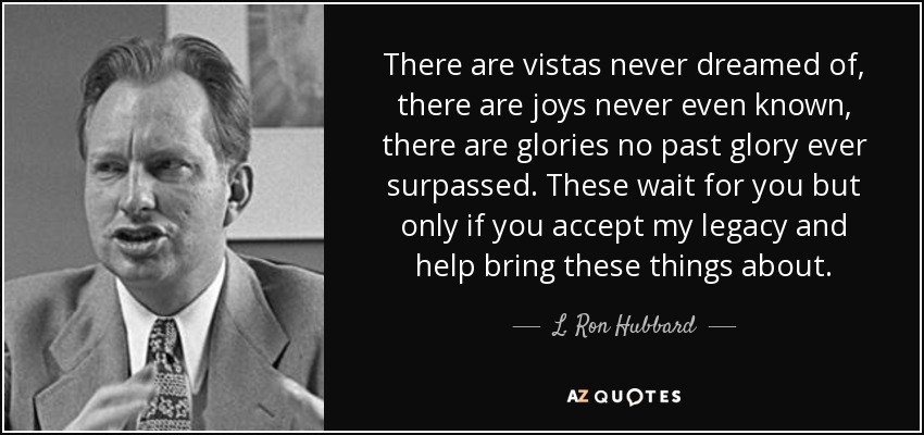 There are vistas never dreamed of, there are joys never even known, there are glories no past glory ever surpassed. These wait for you but only if you accept my legacy and help bring these things about. - L. Ron Hubbard