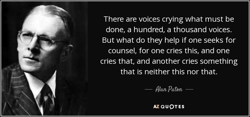 There are voices crying what must be done, a hundred, a thousand voices. But what do they help if one seeks for counsel, for one cries this, and one cries that, and another cries something that is neither this nor that. - Alan Paton