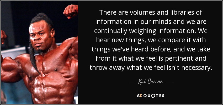 There are volumes and libraries of information in our minds and we are continually weighing information. We hear new things, we compare it with things we've heard before, and we take from it what we feel is pertinent and throw away what we feel isn't necessary. - Kai Greene