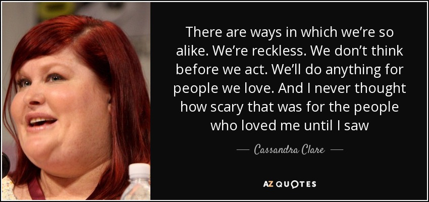 There are ways in which we’re so alike. We’re reckless. We don’t think before we act. We’ll do anything for people we love. And I never thought how scary that was for the people who loved me until I saw - Cassandra Clare