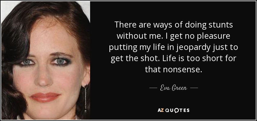 There are ways of doing stunts without me. I get no pleasure putting my life in jeopardy just to get the shot. Life is too short for that nonsense. - Eva Green