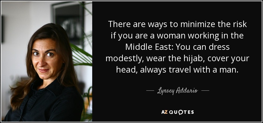 There are ways to minimize the risk if you are a woman working in the Middle East: You can dress modestly, wear the hijab, cover your head, always travel with a man. - Lynsey Addario