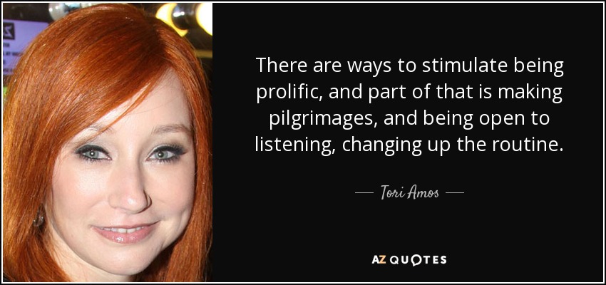 There are ways to stimulate being prolific, and part of that is making pilgrimages, and being open to listening, changing up the routine. - Tori Amos