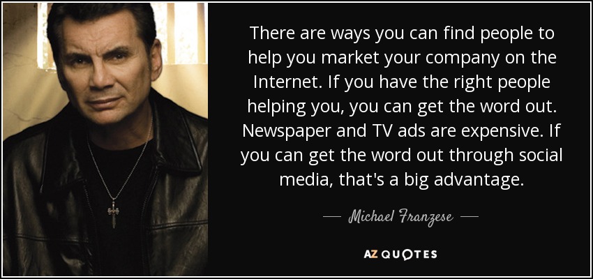 There are ways you can find people to help you market your company on the Internet. If you have the right people helping you, you can get the word out. Newspaper and TV ads are expensive. If you can get the word out through social media, that's a big advantage. - Michael Franzese