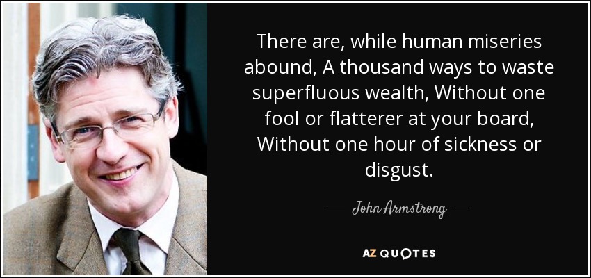 There are, while human miseries abound, A thousand ways to waste superfluous wealth, Without one fool or flatterer at your board, Without one hour of sickness or disgust. - John Armstrong