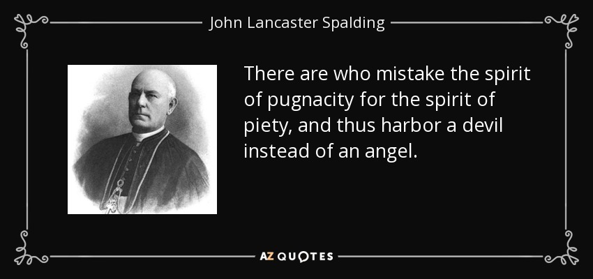 There are who mistake the spirit of pugnacity for the spirit of piety, and thus harbor a devil instead of an angel. - John Lancaster Spalding