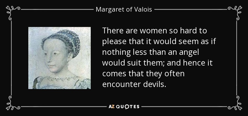 There are women so hard to please that it would seem as if nothing less than an angel would suit them; and hence it comes that they often encounter devils. - Margaret of Valois