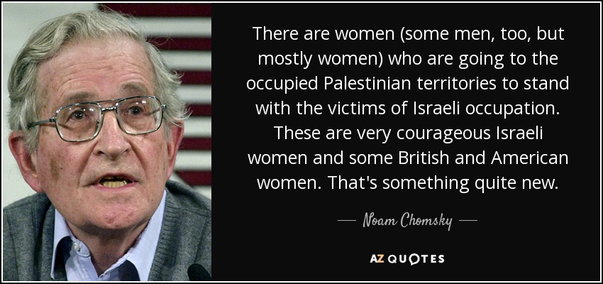 There are women (some men, too, but mostly women) who are going to the occupied Palestinian territories to stand with the victims of Israeli occupation. These are very courageous Israeli women and some British and American women. That's something quite new. - Noam Chomsky