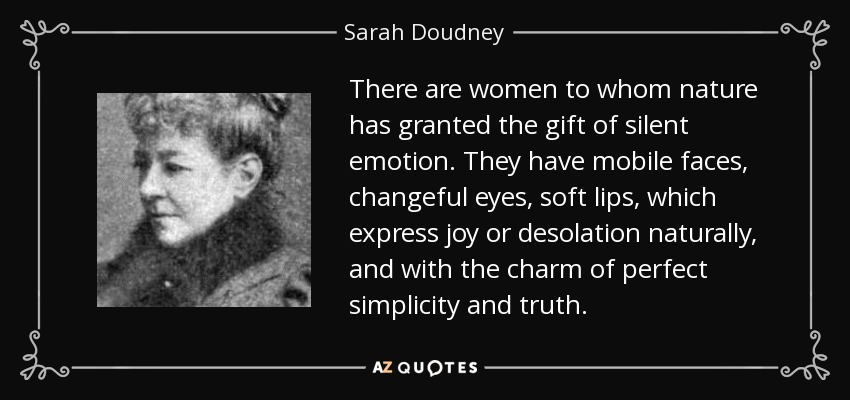 There are women to whom nature has granted the gift of silent emotion. They have mobile faces, changeful eyes, soft lips, which express joy or desolation naturally, and with the charm of perfect simplicity and truth. - Sarah Doudney