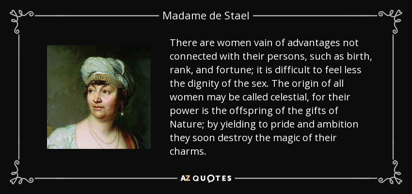 There are women vain of advantages not connected with their persons, such as birth, rank, and fortune; it is difficult to feel less the dignity of the sex. The origin of all women may be called celestial, for their power is the offspring of the gifts of Nature; by yielding to pride and ambition they soon destroy the magic of their charms. - Madame de Stael