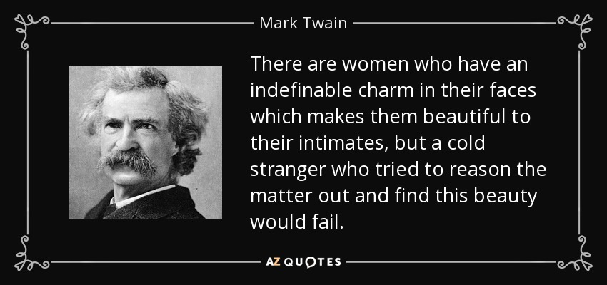 There are women who have an indefinable charm in their faces which makes them beautiful to their intimates, but a cold stranger who tried to reason the matter out and find this beauty would fail. - Mark Twain