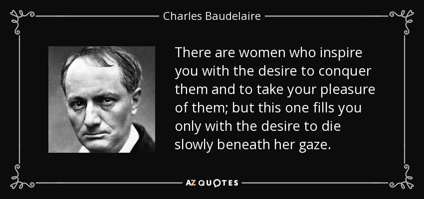 There are women who inspire you with the desire to conquer them and to take your pleasure of them; but this one fills you only with the desire to die slowly beneath her gaze. - Charles Baudelaire