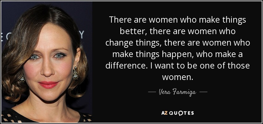There are women who make things better, there are women who change things, there are women who make things happen, who make a difference. I want to be one of those women. - Vera Farmiga