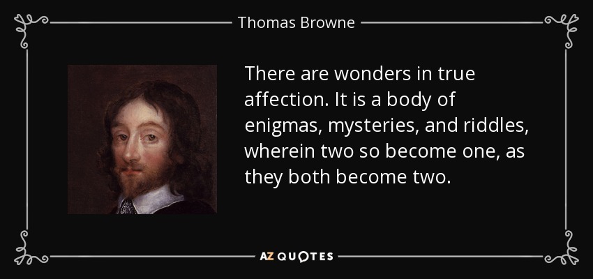 There are wonders in true affection. It is a body of enigmas, mysteries, and riddles, wherein two so become one, as they both become two. - Thomas Browne