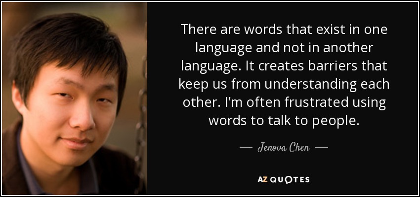 There are words that exist in one language and not in another language. It creates barriers that keep us from understanding each other. I'm often frustrated using words to talk to people. - Jenova Chen