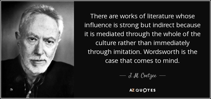 There are works of literature whose influence is strong but indirect because it is mediated through the whole of the culture rather than immediately through imitation. Wordsworth is the case that comes to mind. - J. M. Coetzee