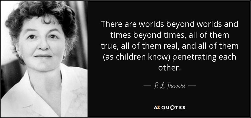 There are worlds beyond worlds and times beyond times, all of them true, all of them real, and all of them (as children know) penetrating each other. - P. L. Travers