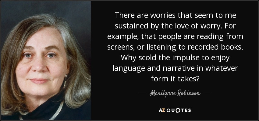 There are worries that seem to me sustained by the love of worry. For example, that people are reading from screens, or listening to recorded books. Why scold the impulse to enjoy language and narrative in whatever form it takes? - Marilynne Robinson