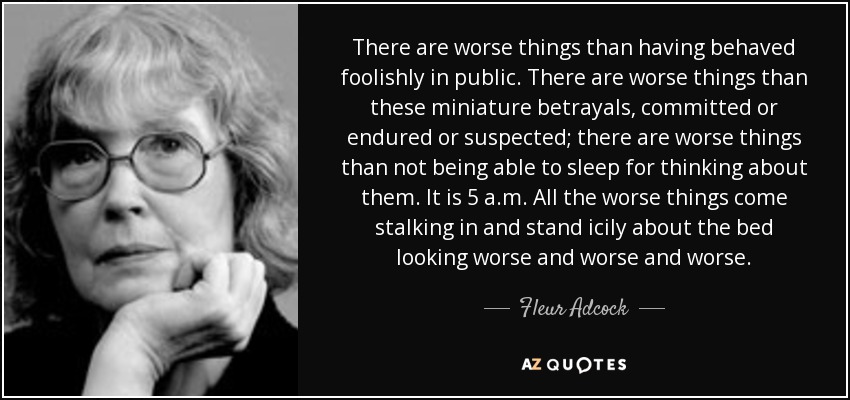 There are worse things than having behaved foolishly in public. There are worse things than these miniature betrayals, committed or endured or suspected; there are worse things than not being able to sleep for thinking about them. It is 5 a.m. All the worse things come stalking in and stand icily about the bed looking worse and worse and worse. - Fleur Adcock