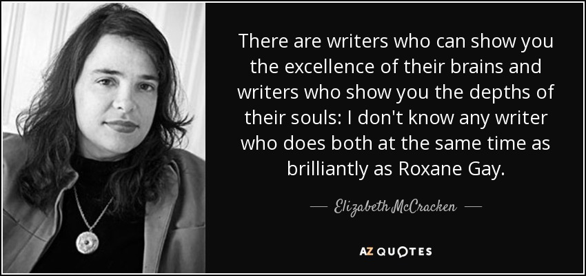There are writers who can show you the excellence of their brains and writers who show you the depths of their souls: I don't know any writer who does both at the same time as brilliantly as Roxane Gay. - Elizabeth McCracken