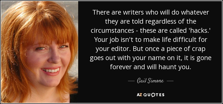 There are writers who will do whatever they are told regardless of the circumstances - these are called 'hacks.' Your job isn't to make life difficult for your editor. But once a piece of crap goes out with your name on it, it is gone forever and will haunt you. - Gail Simone