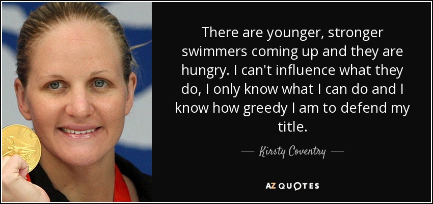 There are younger, stronger swimmers coming up and they are hungry. I can't influence what they do, I only know what I can do and I know how greedy I am to defend my title. - Kirsty Coventry