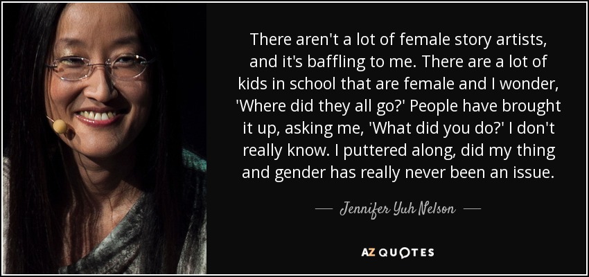 There aren't a lot of female story artists, and it's baffling to me. There are a lot of kids in school that are female and I wonder, 'Where did they all go?' People have brought it up, asking me, 'What did you do?' I don't really know. I puttered along, did my thing and gender has really never been an issue. - Jennifer Yuh Nelson
