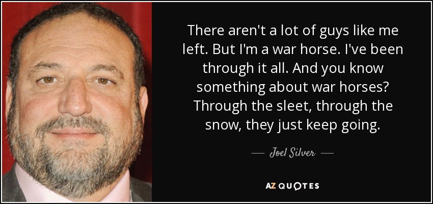 There aren't a lot of guys like me left. But I'm a war horse. I've been through it all. And you know something about war horses? Through the sleet, through the snow, they just keep going. - Joel Silver