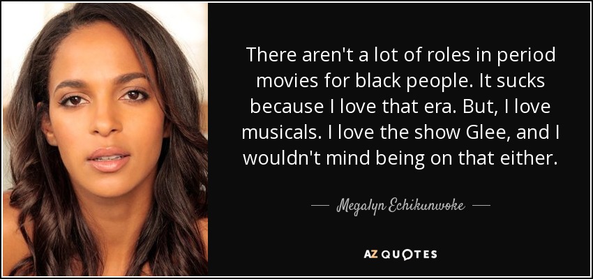 There aren't a lot of roles in period movies for black people. It sucks because I love that era. But, I love musicals. I love the show Glee, and I wouldn't mind being on that either. - Megalyn Echikunwoke