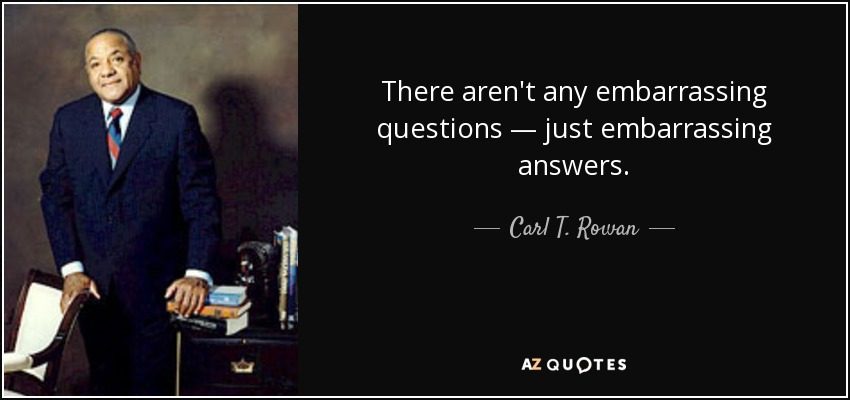 There aren't any embarrassing questions — just embarrassing answers. - Carl T. Rowan