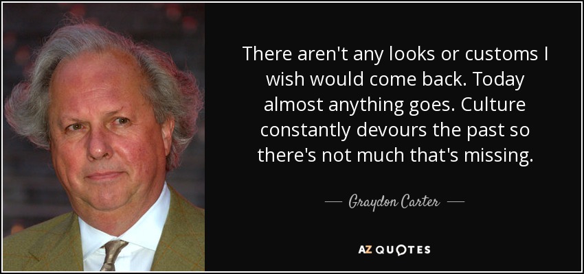 There aren't any looks or customs I wish would come back. Today almost anything goes. Culture constantly devours the past so there's not much that's missing. - Graydon Carter
