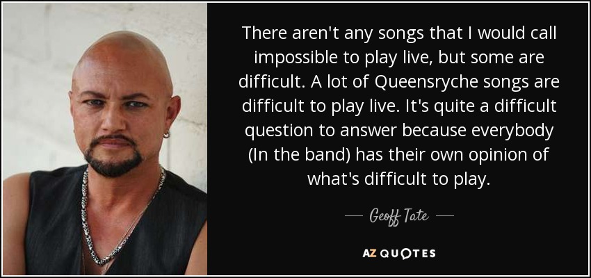 There aren't any songs that I would call impossible to play live, but some are difficult. A lot of Queensryche songs are difficult to play live. It's quite a difficult question to answer because everybody (In the band) has their own opinion of what's difficult to play. - Geoff Tate
