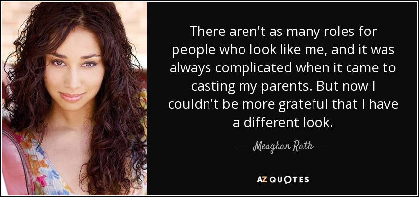 There aren't as many roles for people who look like me, and it was always complicated when it came to casting my parents. But now I couldn't be more grateful that I have a different look. - Meaghan Rath