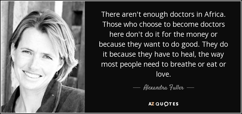 There aren't enough doctors in Africa. Those who choose to become doctors here don't do it for the money or because they want to do good. They do it because they have to heal, the way most people need to breathe or eat or love. - Alexandra Fuller