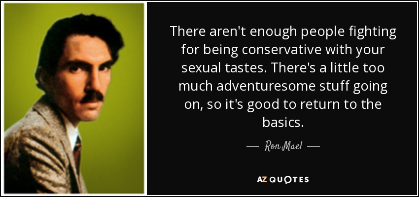 There aren't enough people fighting for being conservative with your sexual tastes. There's a little too much adventuresome stuff going on, so it's good to return to the basics. - Ron Mael