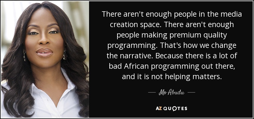 There aren't enough people in the media creation space. There aren't enough people making premium quality programming. That's how we change the narrative. Because there is a lot of bad African programming out there, and it is not helping matters. - Mo Abudu