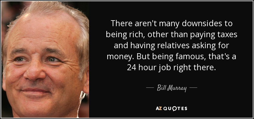 There aren't many downsides to being rich, other than paying taxes and having relatives asking for money. But being famous, that's a 24 hour job right there. - Bill Murray